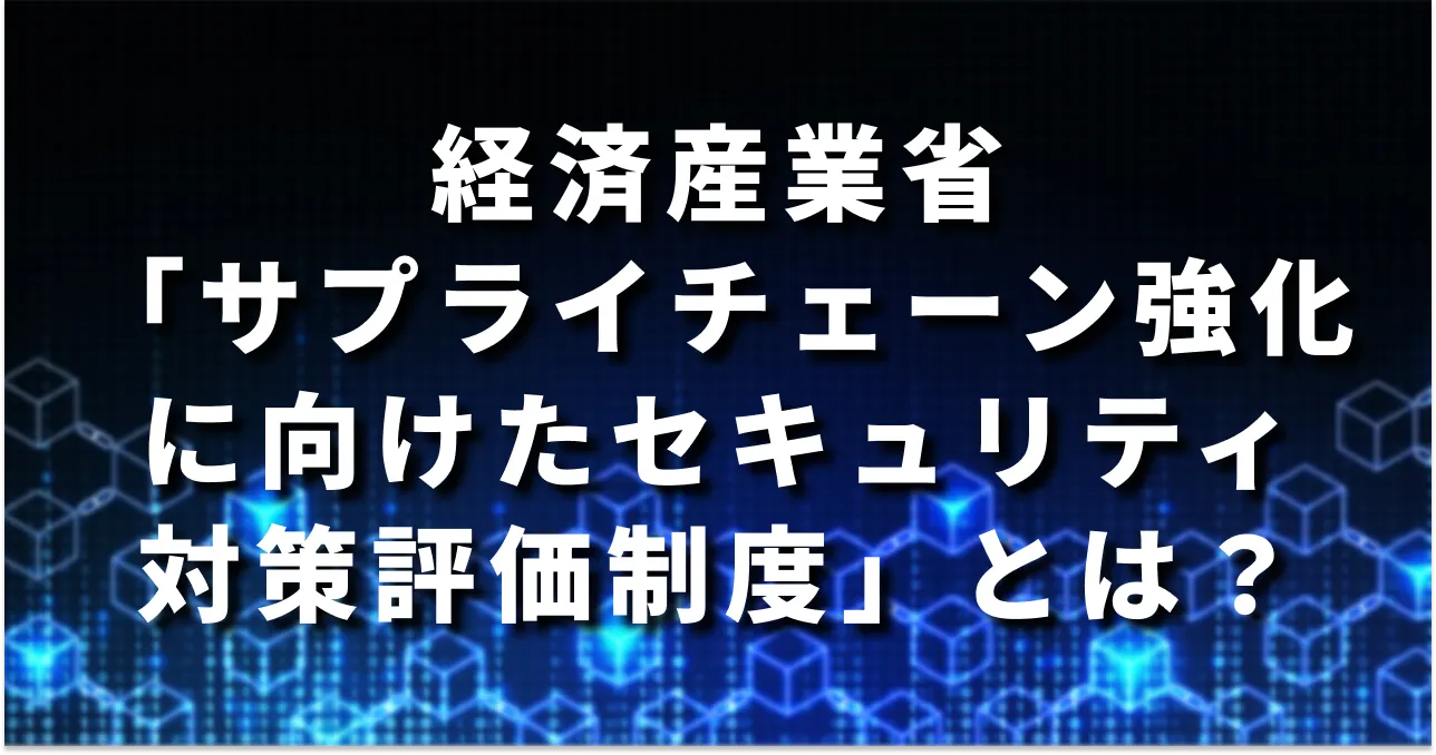 【2026年度の制度開始を目指す】経産省「サプライチェーン強化に向けたセキュリティ対策評価制度」とは?概要・目的・今やるべきことを解説